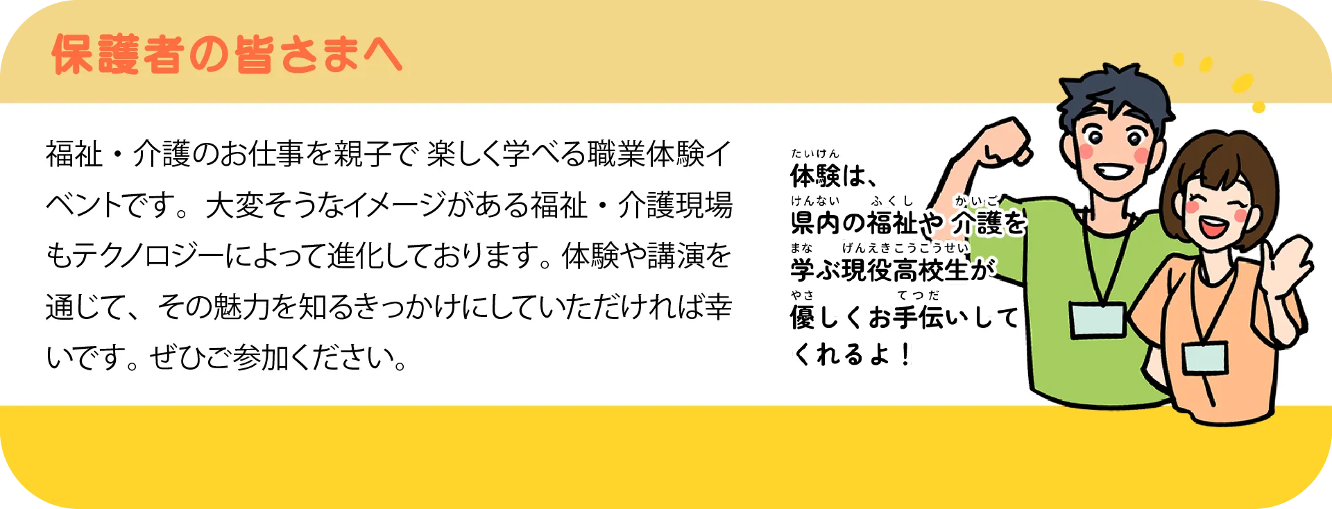 保護者の皆さまへ:福祉・介護のお仕事を親子で楽しく学べる職業体験イベントです。体験は、県内の福祉や介護を学ぶ現役高校生が優しくお手伝いしてくれます。