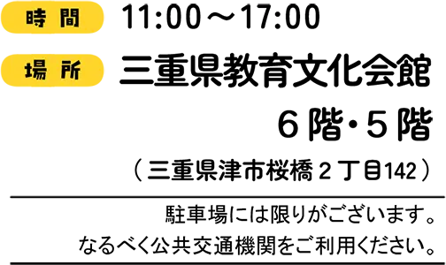 時間 11:00〜17:00 場所 三重県教育文化会館 6階・5階(三重県津市桜橋2丁目142) 駐車場には限りがございます。なるべく公共交通機関をご利用ください。